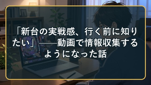 「新台の実戦感、行く前に知りたい」——動画で情報収集するようになった話