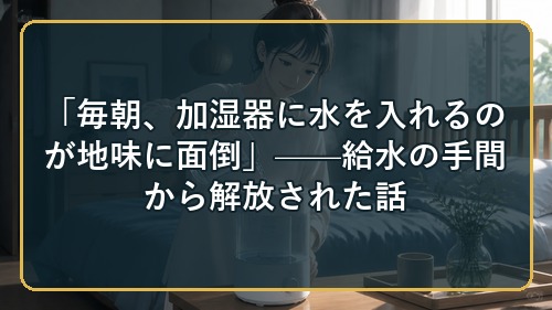 「毎朝、加湿器に水を入れるのが地味に面倒」——給水の手間から解放された話