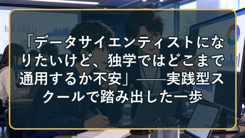 「データサイエンティストになりたいけど、独学ではどこまで通用するか不安」——実践型スクールで踏み出した一歩