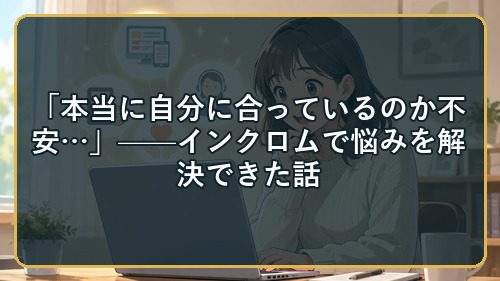 「本当に自分に合っているのか不安…」——インクロムで悩みを解決できた話